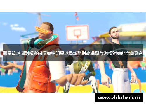 明星篮球派对精彩瞬间集锦明星球员炫酷时尚造型与激情对决的完美融合