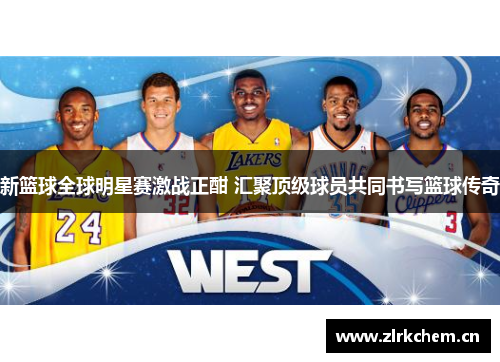 新篮球全球明星赛激战正酣 汇聚顶级球员共同书写篮球传奇