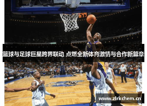篮球与足球巨星跨界联动 点燃全新体育激情与合作新篇章