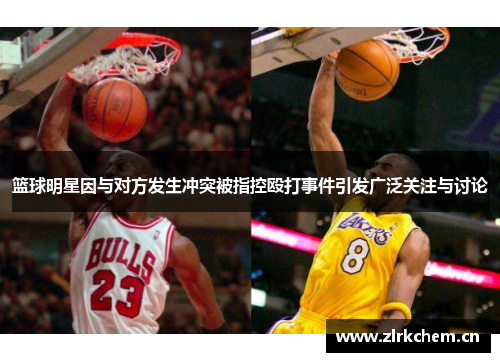 篮球明星因与对方发生冲突被指控殴打事件引发广泛关注与讨论