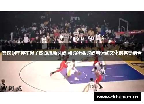 篮球明星挂布绳子成潮流新风尚 引领街头时尚与运动文化的完美结合